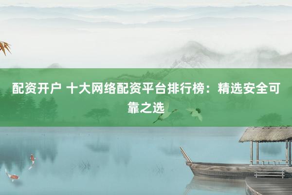 配资开户 十大网络配资平台排行榜：精选安全可靠之选