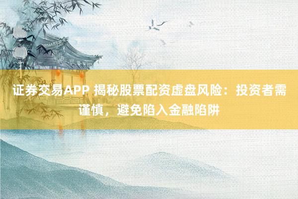 证券交易APP 揭秘股票配资虚盘风险：投资者需谨慎，避免陷入金融陷阱