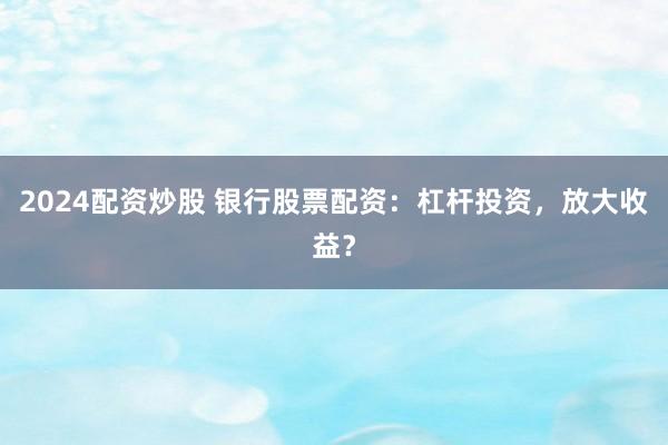2024配资炒股 银行股票配资：杠杆投资，放大收益？