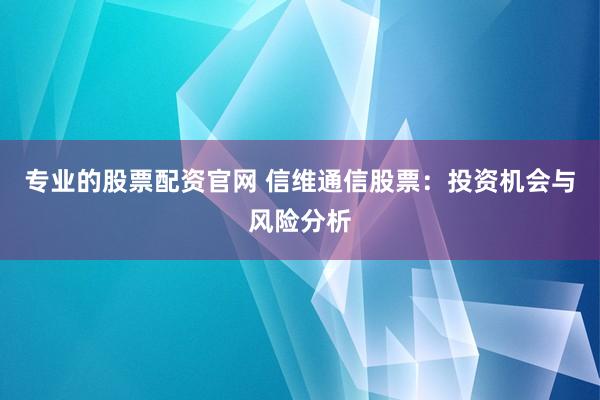 专业的股票配资官网 信维通信股票：投资机会与风险分析