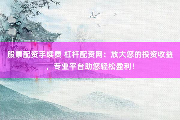 股票配资手续费 杠杆配资网：放大您的投资收益，专业平台助您轻松盈利！
