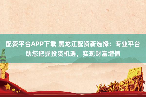 配资平台APP下载 黑龙江配资新选择：专业平台助您把握投资机遇，实现财富增值