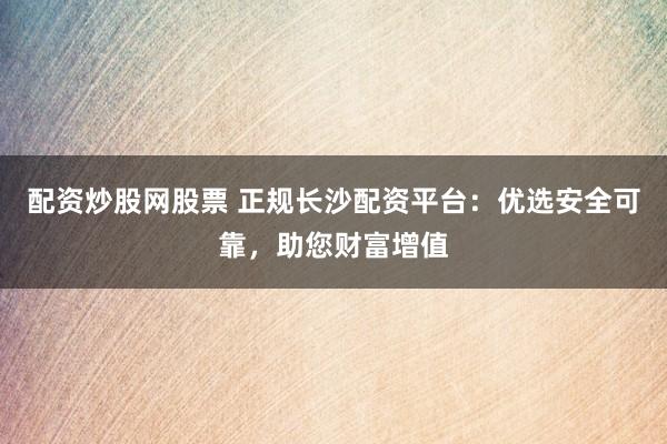 配资炒股网股票 正规长沙配资平台：优选安全可靠，助您财富增值