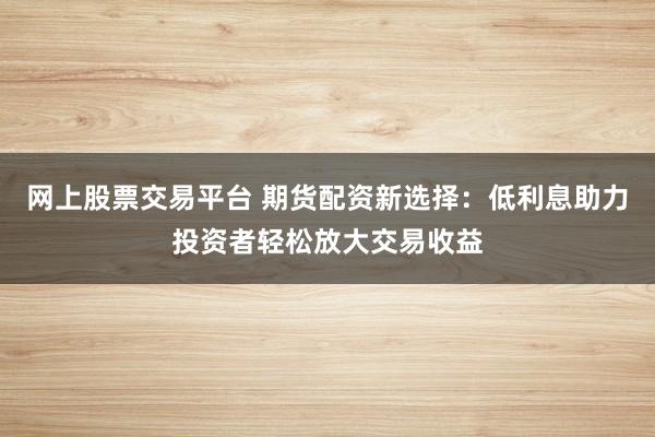 网上股票交易平台 期货配资新选择：低利息助力投资者轻松放大交易收益