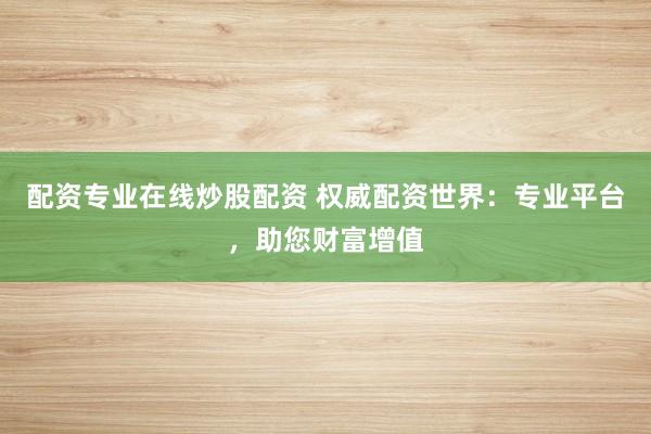 配资专业在线炒股配资 权威配资世界：专业平台，助您财富增值