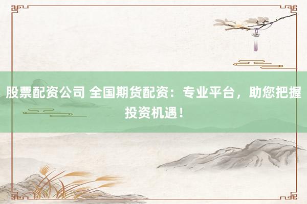 股票配资公司 全国期货配资：专业平台，助您把握投资机遇！