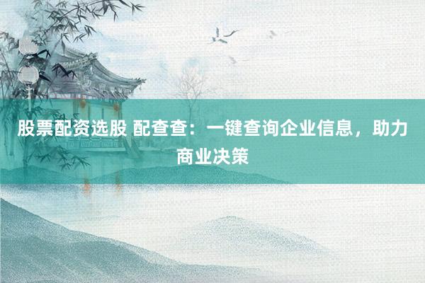 股票配资选股 配查查：一键查询企业信息，助力商业决策