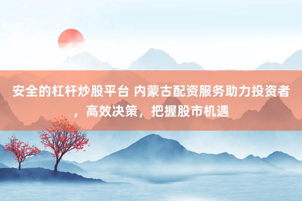 安全的杠杆炒股平台 内蒙古配资服务助力投资者，高效决策，把握股市机遇