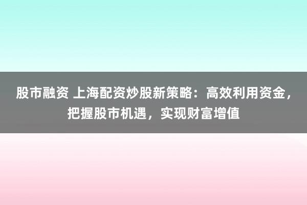 股市融资 上海配资炒股新策略：高效利用资金，把握股市机遇，实现财富增值