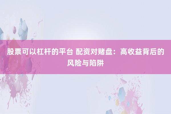 股票可以杠杆的平台 配资对赌盘：高收益背后的风险与陷阱