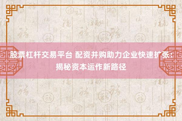 股票杠杆交易平台 配资并购助力企业快速扩张：揭秘资本运作新路径