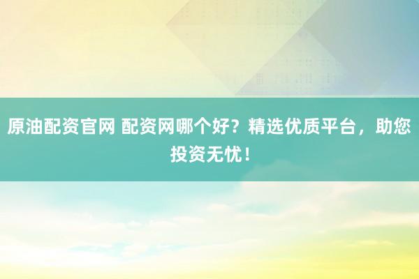 原油配资官网 配资网哪个好？精选优质平台，助您投资无忧！