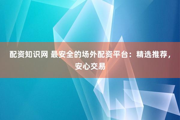 配资知识网 最安全的场外配资平台：精选推荐，安心交易