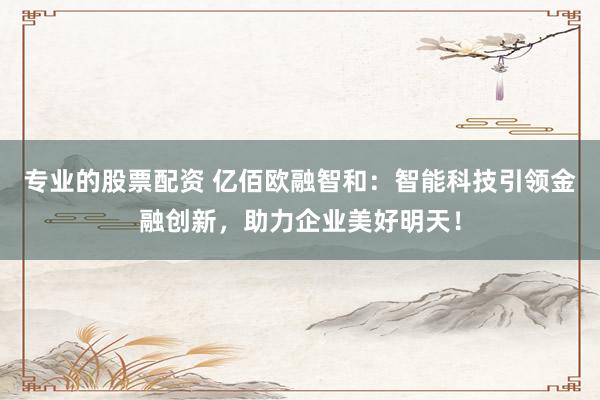 专业的股票配资 亿佰欧融智和：智能科技引领金融创新，助力企业美好明天！