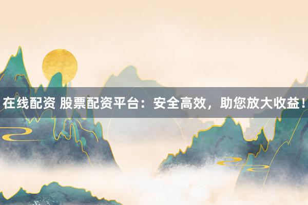 在线配资 股票配资平台：安全高效，助您放大收益！