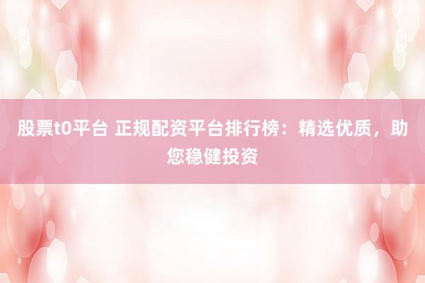 股票t0平台 正规配资平台排行榜：精选优质，助您稳健投资