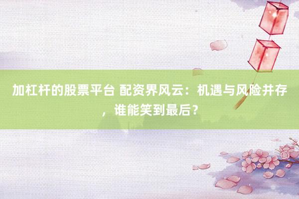 加杠杆的股票平台 配资界风云：机遇与风险并存，谁能笑到最后？