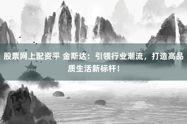 股票网上配资平 金斯达：引领行业潮流，打造高品质生活新标杆！