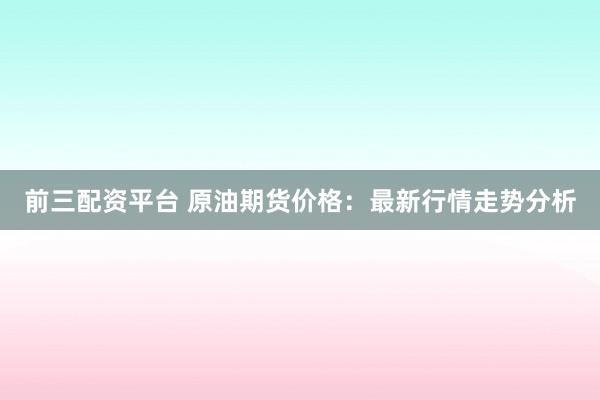 前三配资平台 原油期货价格：最新行情走势分析