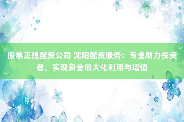 股票正规配资公司 沈阳配资服务：专业助力投资者，实现资金最大化利用与增值