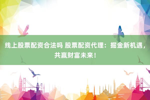 线上股票配资合法吗 股票配资代理：掘金新机遇，共赢财富未来！