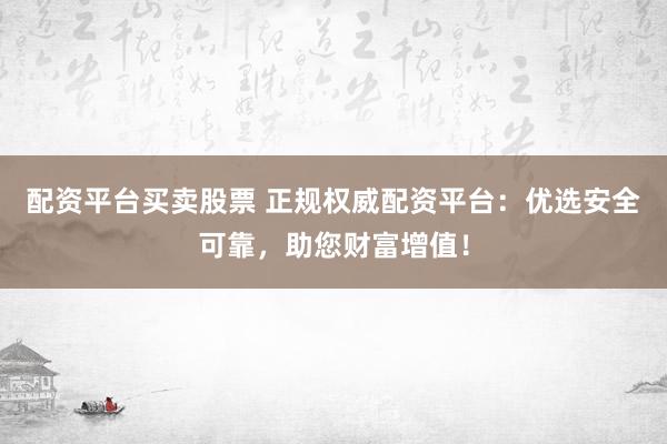 配资平台买卖股票 正规权威配资平台：优选安全可靠，助您财富增值！