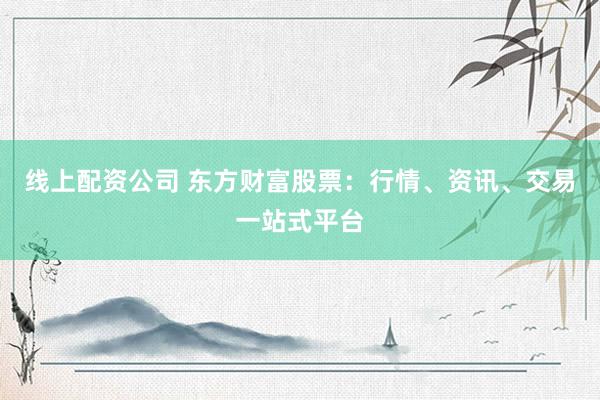 线上配资公司 东方财富股票：行情、资讯、交易一站式平台