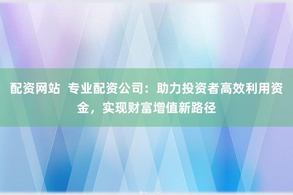 配资网站  专业配资公司：助力投资者高效利用资金，实现财富增值新路径