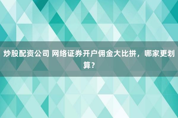 炒股配资公司 网络证券开户佣金大比拼，哪家更划算？