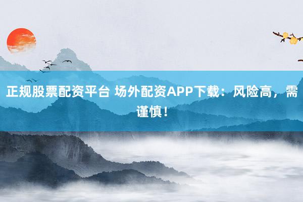 正规股票配资平台 场外配资APP下载：风险高，需谨慎！