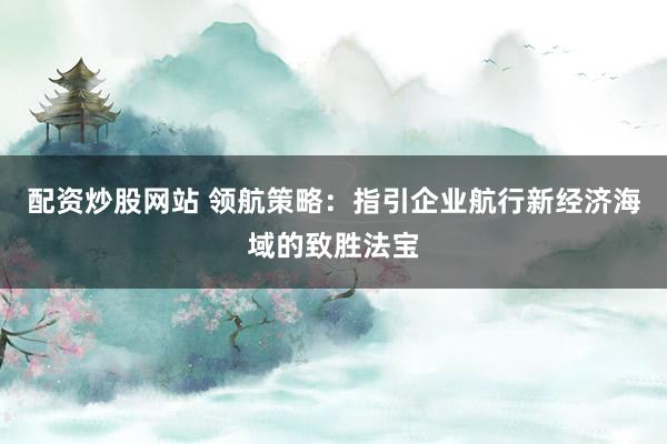 配资炒股网站 领航策略：指引企业航行新经济海域的致胜法宝