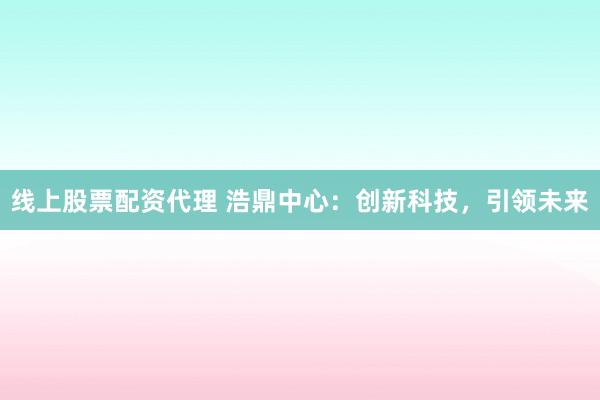 线上股票配资代理 浩鼎中心：创新科技，引领未来