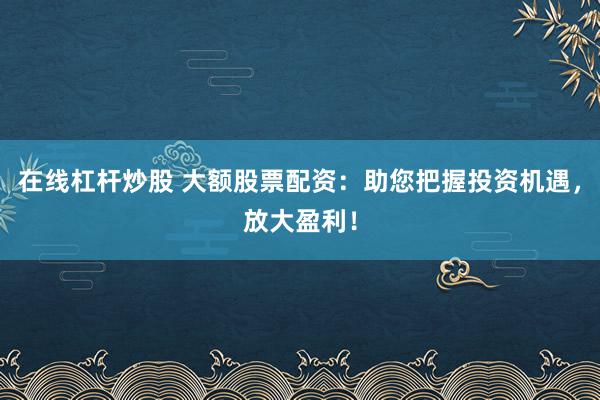 在线杠杆炒股 大额股票配资：助您把握投资机遇，放大盈利！