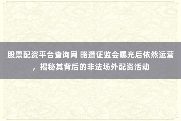 股票配资平台查询网 略遭证监会曝光后依然运营，揭秘其背后的非法场外配资活动