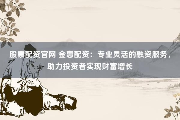 股票配资官网 金惠配资：专业灵活的融资服务，助力投资者实现财富增长