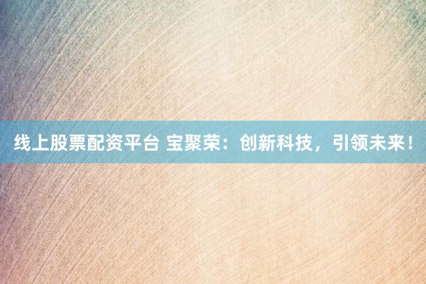 线上股票配资平台 宝聚荣：创新科技，引领未来！