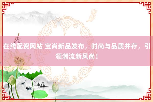在线配资网站 宝尚新品发布，时尚与品质并存，引领潮流新风尚！