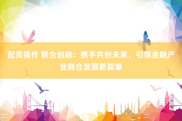 配资操作 联合创融：携手共创未来，引领金融产业融合发展新篇章