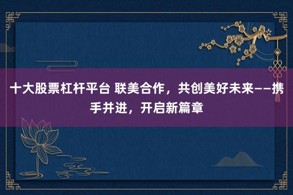 十大股票杠杆平台 联美合作，共创美好未来——携手并进，开启新篇章