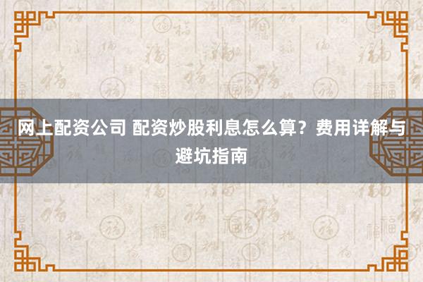 网上配资公司 配资炒股利息怎么算？费用详解与避坑指南