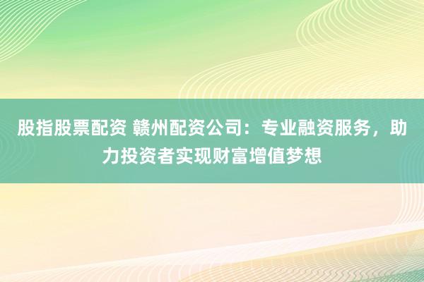 股指股票配资 赣州配资公司：专业融资服务，助力投资者实现财富增值梦想