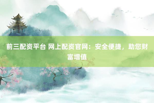 前三配资平台 网上配资官网：安全便捷，助您财富增值