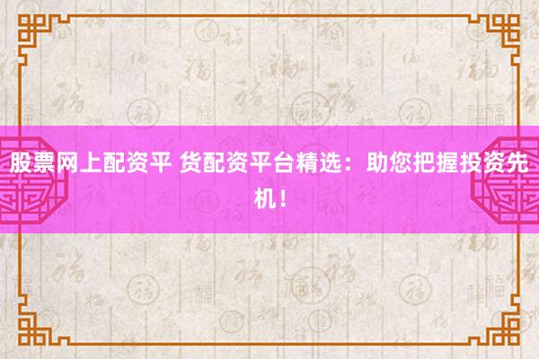股票网上配资平 货配资平台精选：助您把握投资先机！