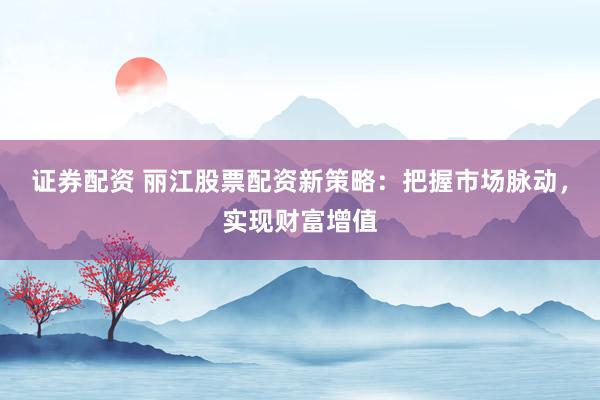 证券配资 丽江股票配资新策略：把握市场脉动，实现财富增值