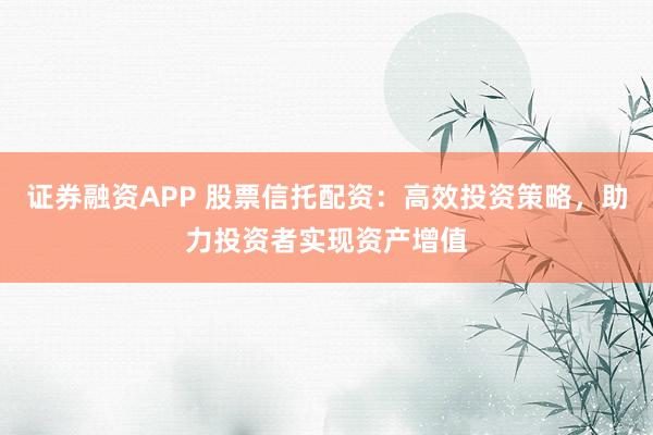 证券融资APP 股票信托配资：高效投资策略，助力投资者实现资产增值