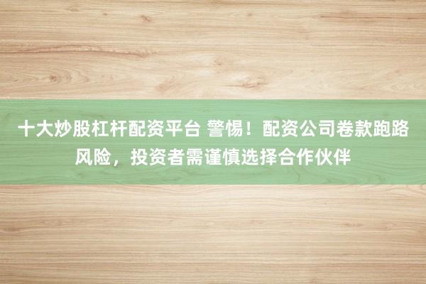 十大炒股杠杆配资平台 警惕！配资公司卷款跑路风险，投资者需谨慎选择合作伙伴