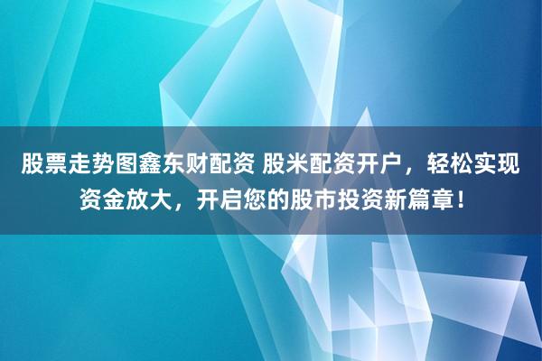 股票走势图鑫东财配资 股米配资开户，轻松实现资金放大，开启您的股市投资新篇章！