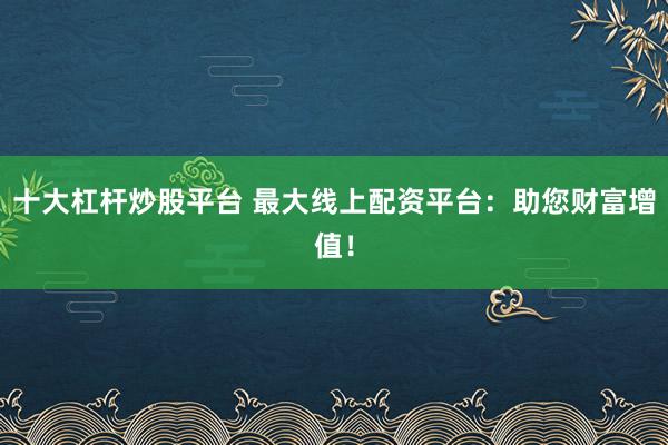 十大杠杆炒股平台 最大线上配资平台：助您财富增值！