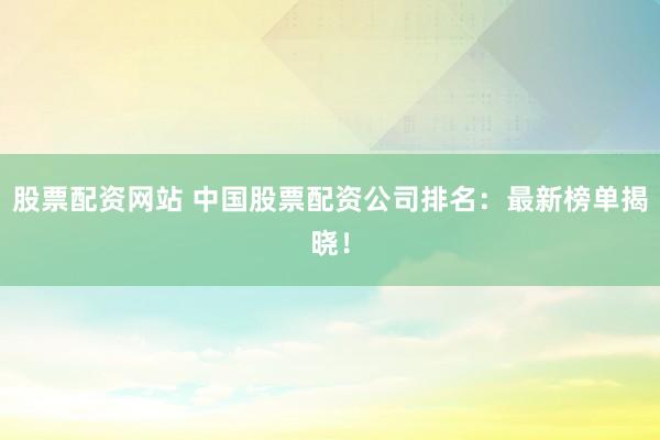 股票配资网站 中国股票配资公司排名：最新榜单揭晓！