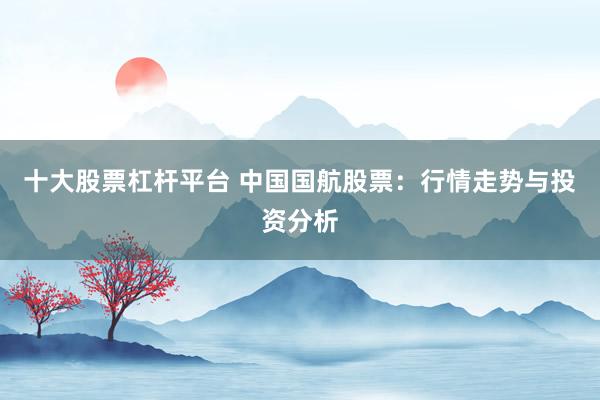 十大股票杠杆平台 中国国航股票：行情走势与投资分析